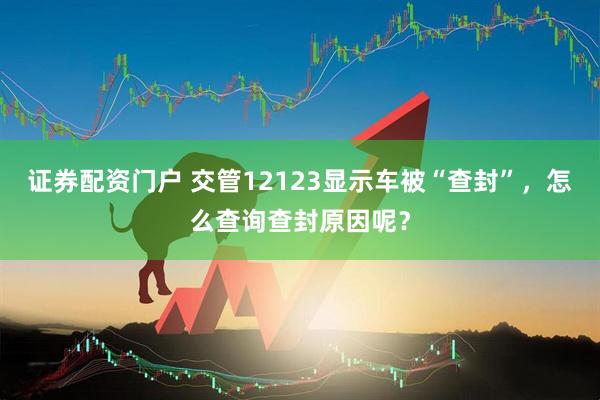 证券配资门户 交管12123显示车被“查封”，怎么查询查封原因呢？