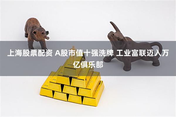 上海股票配资 A股市值十强洗牌 工业富联迈入万亿俱乐部