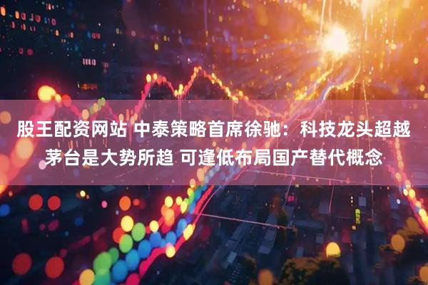 股王配资网站 中泰策略首席徐驰：科技龙头超越茅台是大势所趋 可逢低布局国产替代概念