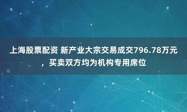 上海股票配资 新产业大宗交易成交796.78万元，买卖双方均为机构专用席位