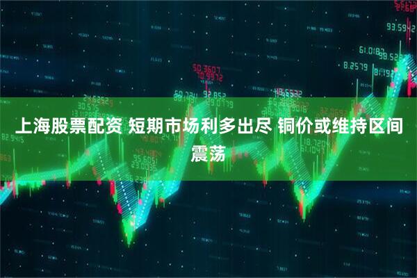 上海股票配资 短期市场利多出尽 铜价或维持区间震荡