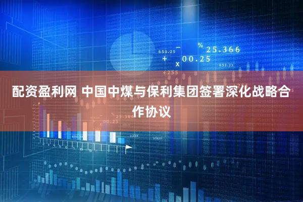 配资盈利网 中国中煤与保利集团签署深化战略合作协议