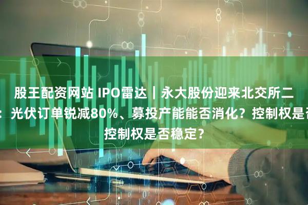 股王配资网站 IPO雷达｜永大股份迎来北交所二轮问询：光伏订单锐减80%、募投产能能否消化？控制权是否稳定？