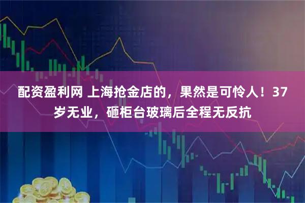 配资盈利网 上海抢金店的，果然是可怜人！37岁无业，砸柜台玻璃后全程无反抗