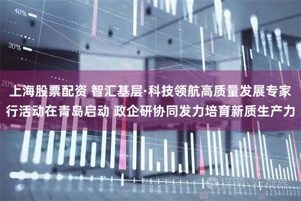 上海股票配资 智汇基层·科技领航高质量发展专家行活动在青岛启动 政企研协同发力培育新质生产力