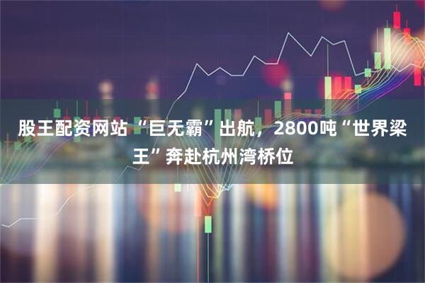 股王配资网站 “巨无霸”出航，2800吨“世界梁王”奔赴杭州湾桥位