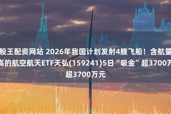 股王配资网站 2026年我国计划发射4艘飞船！含航量最高的航空航天ETF天弘(159241)5日“吸金”超3700万元