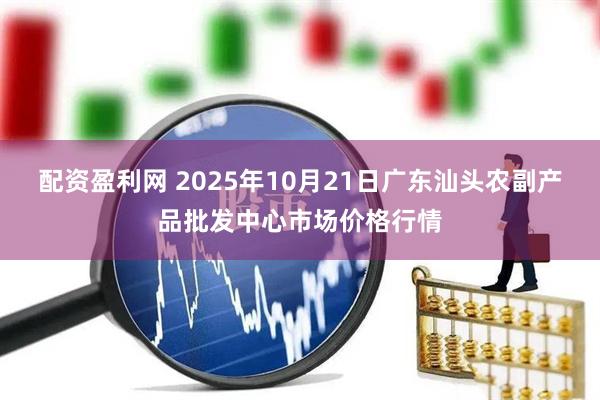 配资盈利网 2025年10月21日广东汕头农副产品批发中心市场价格行情