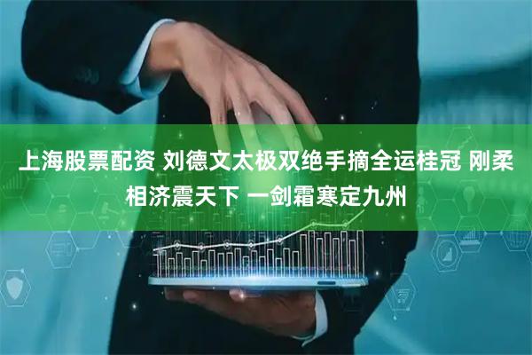 上海股票配资 刘德文太极双绝手摘全运桂冠 刚柔相济震天下 一剑霜寒定九州