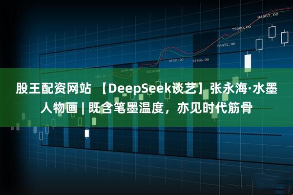 股王配资网站 【DeepSeek谈艺】张永海·水墨人物画 | 既含笔墨温度，亦见时代筋骨