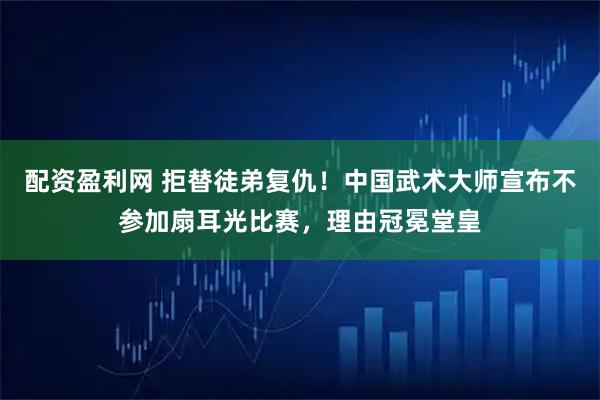 配资盈利网 拒替徒弟复仇！中国武术大师宣布不参加扇耳光比赛，理由冠冕堂皇
