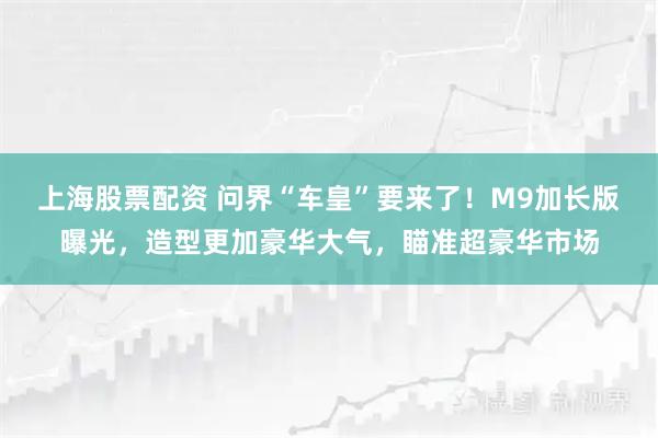 上海股票配资 问界“车皇”要来了！M9加长版曝光，造型更加豪华大气，瞄准超豪华市场