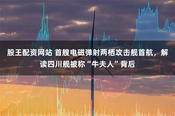 股王配资网站 首艘电磁弹射两栖攻击舰首航，解读四川舰被称“牛夫人”背后