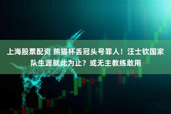 上海股票配资 熊猫杯丢冠头号罪人！汪士钦国家队生涯就此为止？或无主教练敢用