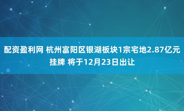 配资盈利网 杭州富阳区银湖板块1宗宅地2.87亿元挂牌 将于12月23日出让