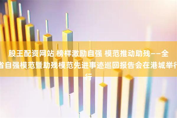 股王配资网站 榜样激励自强 模范推动助残——全省自强模范暨助残模范先进事迹巡回报告会在港城举行