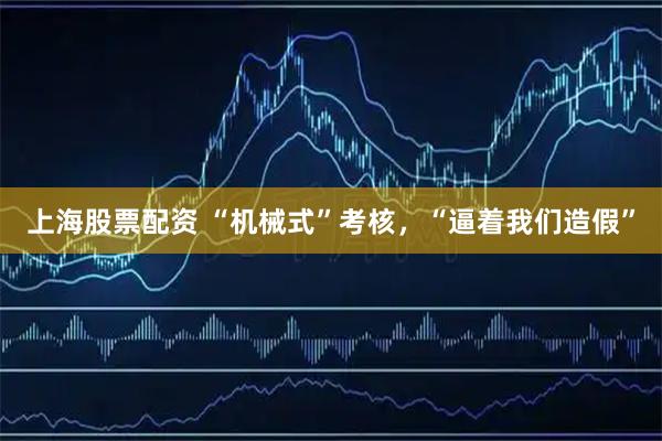 上海股票配资 “机械式”考核，“逼着我们造假”