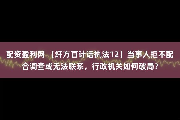配资盈利网 【纤方百计话执法12】当事人拒不配合调查或无法联系,行政机关如何破局?