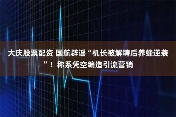 大庆股票配资 国航辟谣“机长被解聘后养蜂逆袭”！称系凭空编造引流营销