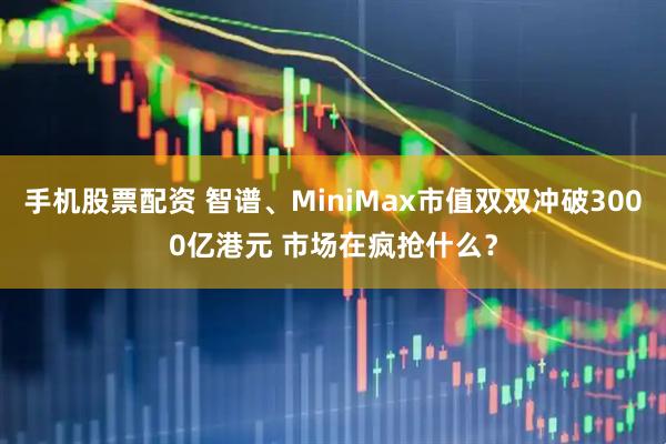 手机股票配资 智谱、MiniMax市值双双冲破3000亿港元 市场在疯抢什么？
