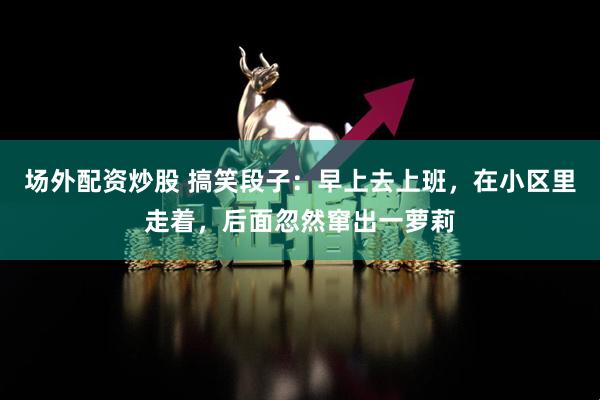 场外配资炒股 搞笑段子：早上去上班，在小区里走着，后面忽然窜出一萝莉