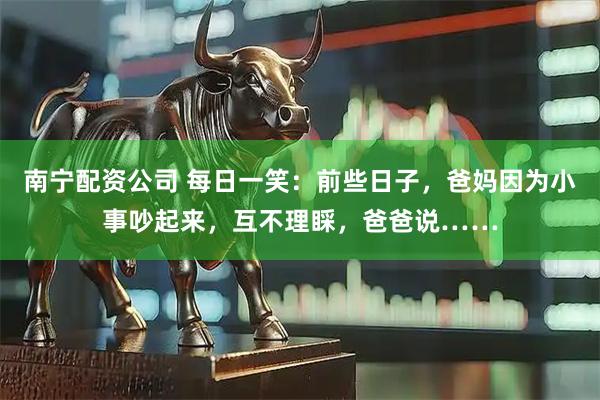 南宁配资公司 每日一笑：前些日子，爸妈因为小事吵起来，互不理睬，爸爸说……