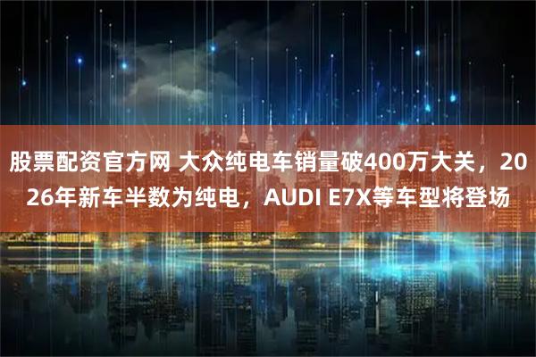 股票配资官方网 大众纯电车销量破400万大关，2026年新车半数为纯电，AUDI E7X等车型将登场