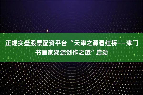 正规实盘股票配资平台 “天津之源看红桥——津门书画家溯源创作之旅”启动