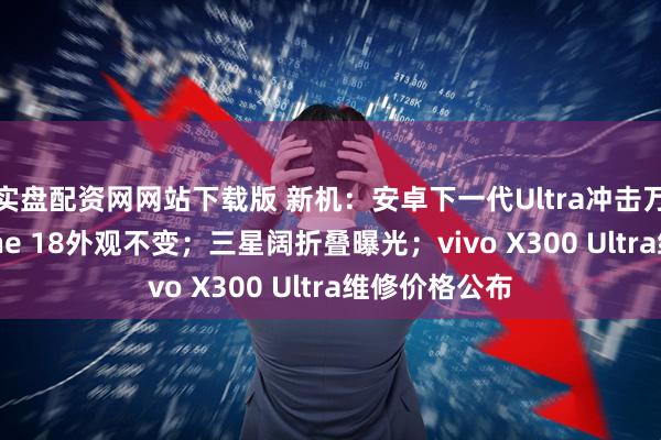 实盘配资网网站下载版 新机：安卓下一代Ultra冲击万元档；iPhone 18外观不变；三星阔折叠曝光；vivo X300 Ultra维修价格公布