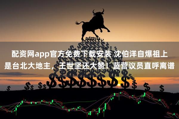 配资网app官方免费下载安装 沈伯洋自爆祖上是台北大地主，王世坚还大赞！蓝营议员直呼离谱