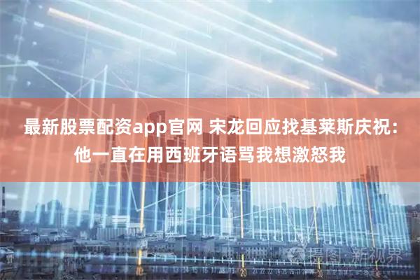 最新股票配资app官网 宋龙回应找基莱斯庆祝：他一直在用西班牙语骂我想激怒我
