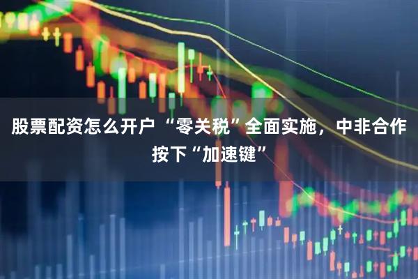 股票配资怎么开户 “零关税”全面实施，中非合作按下“加速键”