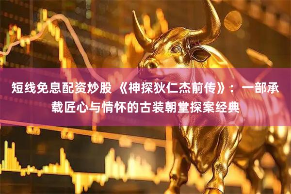 短线免息配资炒股 《神探狄仁杰前传》：一部承载匠心与情怀的古装朝堂探案经典