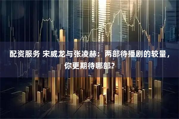 配资服务 宋威龙与张凌赫：两部待播剧的较量，你更期待哪部？