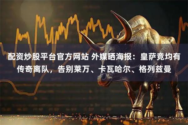 配资炒股平台官方网站 外媒晒海报：皇萨竞均有传奇离队，告别莱万、卡瓦哈尔、格列兹曼