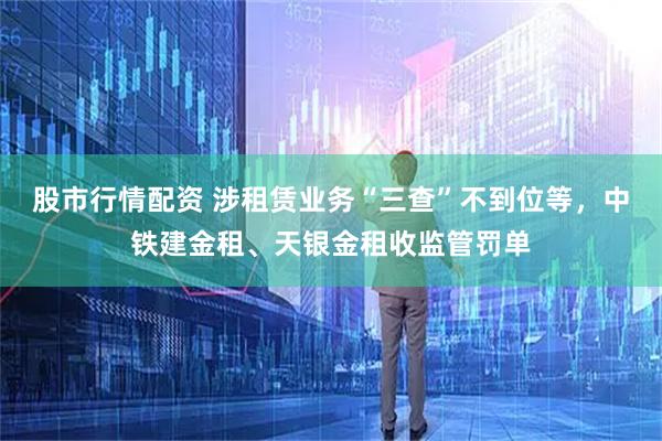 股市行情配资 涉租赁业务“三查”不到位等,中铁建金租、天银金租收监管罚单