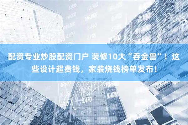 配资专业炒股配资门户 装修10大“吞金兽”！这些设计超费钱，家装烧钱榜单发布！