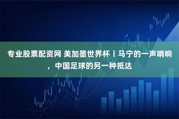 专业股票配资网 美加墨世界杯丨马宁的一声哨响，中国足球的另一种抵达