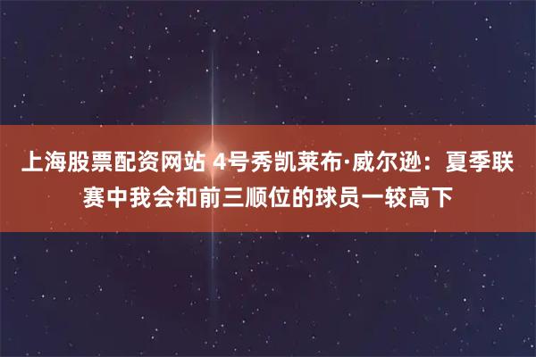 上海股票配资网站 4号秀凯莱布·威尔逊：夏季联赛中我会和前三顺位的球员一较高下